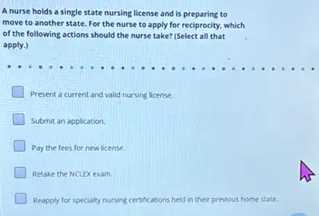 A nurse holds a single state nursing license and is preparing to
move to another state For the nurse to apply for reciprocity, which
of the following actions should the nurse take?(Select all that
apply.)
Present a current and valid nursing license.
Submit an application.
Pay the fees for new license.
Retake the NCLEX exam.
Reapply for specialty nursing certifications held in their previous home state.
