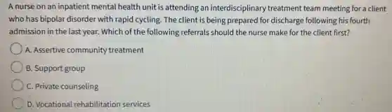 A nurse on an inpatient mental health unit is attending an interdisciplinar treatment team meeting for a client
who has bipolar disorder with rapid cycling. The client is being prepared for discharge following his fourth
admission in the last year. Which of the following referrals should the nurse make for the client first?
A. Assertive community treatment
B. Support group
C. Private counseling
D. Vocational rehabilitation services