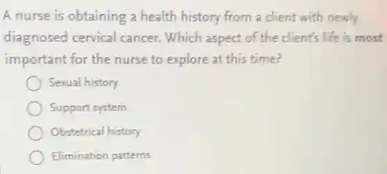 A nurse is obtaining a health history from a client with newly
diagnosed cervical cancer. Which aspect of the client's life is most
important for the nurse to explore at this time?
Sexual history
Support system
Obstetrical history
Elimination patterns
