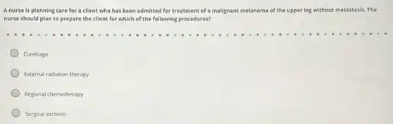 A nurse is planning care for a client who has been admitted for treatment of a malignant melanoma of the upper leg without metastasis.The
nurse should plan to prepare the client for which of the following procedures?
Curettage
External radiation therapy
Regional chemotherapy
Surgical excision