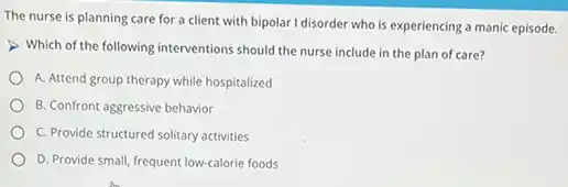 The nurse is planning care for a client with bipolar I disorder who is experiencing a manic episode.
Which of the following interventions should the nurse include in the plan of care?
A. Attend group therapy while hospitalized
B. Confront aggressive behavior
C. Provide structured solitary activities
D. Provide small, frequent low-calorie foods