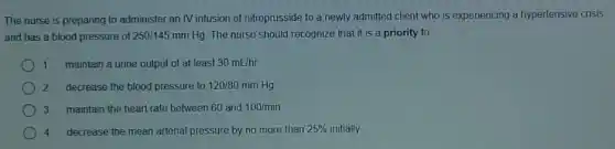 The nurse is preparing to administer an IV infusion of nitroprusside to a newly admitted client who is experiencing a hypertensive crisis
and has a blood pressure of 250/145mmHg The nurse should recognize that it is a priority to
1. maintain a urine output of at least 30mL/hr
2. decrease the blood pressure to 120/80mmHg
3. maintain the heart rate between 60 and 100/min
4. decrease the mean arterial pressure by no more than 25%  initially