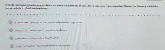 A nurse is preparing to document client care in the electronic health
record for a client who is postoperative. Which of the following should the
nurse include in the documentation?
A verbal prescription from the provider taken by the charge nurse
Entry of the completion of a procedure in advance
A treatment that was refused by the client
Subjective findings regarding the client's pain tolerance