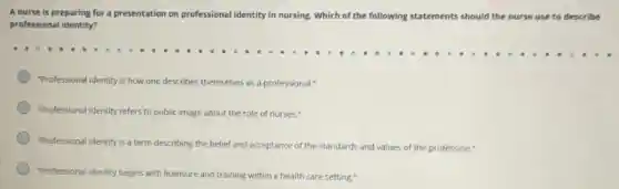 A nurse is preparing for a presentation on professional identity in nursing Which of the following statements should the nurse use to describe
professional identity?
"Professional identity is how one describes themselves as a professional."
"Professional identity refers to public image about the role of nurses."
"Professional identity is a term describing the belief and acceptance of the standards and values of the profession."
"Professional identity begins with licensure and training within a health care setting."
