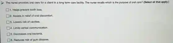 The nurse provides oral care for a client in a long term care facility. The nurse recalls which is the purpose of oral care?(Select all that apply.)
1. Helps prevent tooth loss.
2. Assists in relief of oral discomfort.
3. Lowers risk of cavities.
4. Limits verbal communication.
5. Decreases oral bacteria.
6. Reduces risk of gum disease.