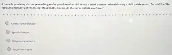 A nurse is providing discharge teaching to the guardian of a child who is 1 week postoperative following a cleft palate repair. For which of the
following members of the interprofessional team should the nurse initiate a referral?
Occupational therapist
Speech therapist
Respiratory therapist
Physical therapist