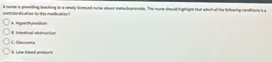 A nurse is providing teaching to a newly licensed nurse about metoclopramide The nurse should highlight that which of the following conditions is a
contraindication to this medication?
A. Hyperthyroidism
B. Intestinal obstruction
C. Glaucoma
D. Low blood pressure