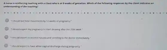 A nurse is reinforcing teaching with a client who is at 8 weeks of gestation Which of the following responses ises by the client indicates an
understanding of the teaching?
"I should feel fetal movements by 12 weeks of pregnancy."
"I should expect my pregnancy to start showing after the 20th week."
"I should report occasional nausea and vomiting to the doctor immediately."
"I should expect to have white vaginal discharge during pregnancy."