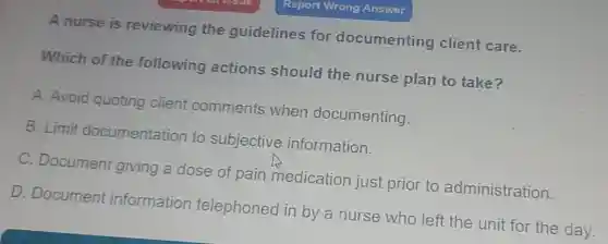 A nurse is reviewing the guidelines for documenting client care.
Which of the following actions should the nurse plan to take?
A. Avoid quoting client comments when documenting.
B. Limit documentation to subjective information.
C. Document giving a dose of pain medication just prior to administration.
D. Document information telephoned in by a nurse who left the unit for the day.