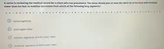 A nurse is reviewing the medical record for a client who has pneumonia. The nurse should plan to have the client lie on his back with his head
lower than his feet to mobilize secretions from which of the following lung segments?
Apical segments
Both upper lobes
Anterior segments of both lower lobes
Posterior segments of both lower lobes