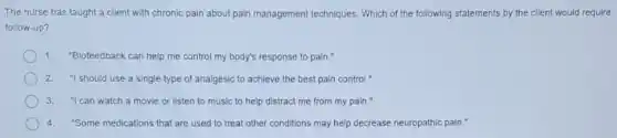 The nurse has taught a client with chronic pain about pain management techniques. Which of the following statements by the client would require
follow-up?
1. "Biofeedback can help me control my body's response to pain."
2. "I should use a single type of analgesic to achieve the best pain control."
3. "I can watch a movie or listen to music to help distract me from my pain."
4."Some medications that are used to treat other conditions may help decrease neuropathic pain."