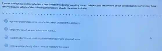 A nurse is teaching a client who has a new ileostomy about preventing the excoriation and breakdown
of the peristomal al skin after they have
returned home. Which of the following instructions should the nurse include?
Apply hydrocortisone cream to the skin when changing the appliance.
Empty the pouch when it is less than half full.
Wash the Beristomal skin frequently with deodorizing soap and water.
Choose a time shortly after a meal for replacing the pouch.
