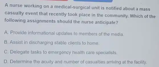A nurse working on a medical-surgical unit is notified about a mass
casualty event that recently took place in the community.Which of the
following assignments should the nurse anticipate?
A. Provide informational updates to members of the media.
B. Assist in discharging stable clients to home.
C. Delegate tasks to emergency health care specialists.
D. Determine the acuity and number of casualties arriving at the facility.