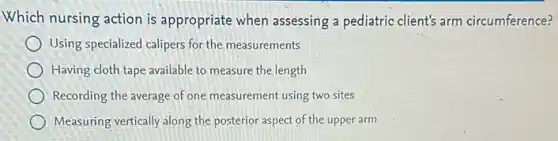 Which nursing action is appropriate when assessing a pediatric client's arm circumference?
Using specialized calipers for the measurements
Having cloth tape available to measure the length
Recording the average of one measurement using two sites
Measuring vertically along the posterior aspect of the upper arm