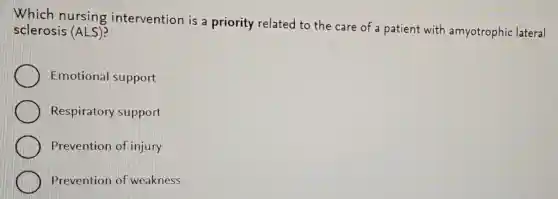 Which nursing intervention is a priority related to the care of a patient with amyotrophic lateral
sclerosis (ALS)?
Emotional support
Respiratory support
Prevention of injury
Prevention of weakness