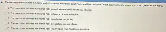 The nursing professor asks a nursing student to define the Patient Bill of Rights and Responsibilities Which statement by the student is accurate? (Select all that apply.)
1. The document includes the client's right to confidentiality about health care choices.
2. The document includes the client's right to have an advance directive.
3. The document includes the client's right to collective bargaining
4. The document includes the client's right to negotiate the cost of care.
15. The document includes the client's right to participate in all health care decisions.
