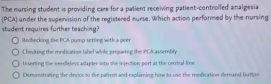 The nursing student is providing care for a patient receiving patient -controlled analgesia
(PCA) under the supervision of the registered nurse. Which action performed by the nursing
student requires further teaching?
Rechecking the PCA pump setting with a peer
Checking the medication label while preparing the PCA assembly
Inserting the needleless adapter into the injection port at the central line
Demonstrating the device to the patient and explaining how to use the medication demand button
