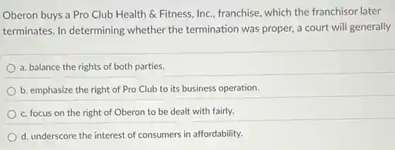 Oberon buys a Pro Club Health & Fitness Inc., franchise, which the franchisor later
terminates. In determining whether the termination was proper, a court will generally
a. balance the rights of both parties.
b. emphasize the right of Pro Club to its business operation.
c. focus on the right of Oberon to be dealt with fairly.
d. underscore the interest of consumers in affordability.