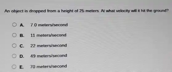 An object is dropped from a height of 25 meters. At what velocity will it hit the ground?
A. 7.0meters/second
B. 11meters/second
c 22meters/second
D. 49meters/second
E. 70meters/second