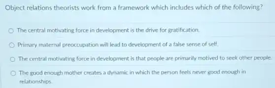Object relations theorists work from a framework which includes which of the following?
The central motivating force in development is the drive for gratification.
Primary maternal preoccupation will lead to development of a false sense of self.
The central motivating force in development is that people are primarily motived to seek other people.
The good enough mother creates a dynamic in which the person feels never good enough in
relationships.