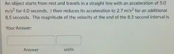 An object starts from rest and travels in a straight line with an acceleration of 5.0
m/s^2 for 4.0 seconds. I then reduces its acceleration to 2.7m/s^2 for an additional
8.5 seconds. The magnitude of the velocity at the end of the 8.5 second interval is
Your Answer:
square  square 
Answer
units