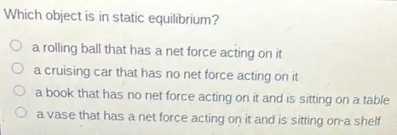 Which object is in static equilibrium?
a rolling ball that has a net force acting on it
a cruising car that has no net force acting on it
a book that has no net force acting on it and is sitting on a table
a vase that has a net force acting on it and is sitting on-a shelf