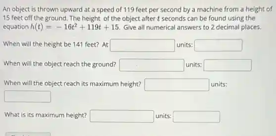 An object is thrown upward at a speed of 119 feet per second by a machine from a height of
15 feet off the ground. The height of the object after t seconds can be found using the
equation h(t)=-16t^2+119t+15 Give all numerical answers to 2 decimal places.
When will the height be 141 feet? At square units: square
When will the object reach the ground? square units: square
When will the object reach its maximum height? square units:
square
What is its maximum height? square units: square