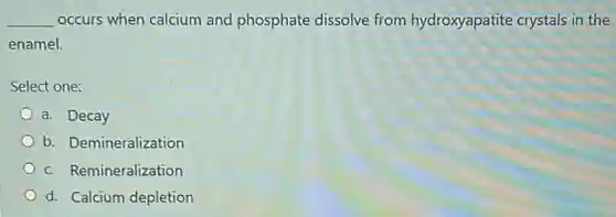 __ occurs when calcium and phosphate dissolve from hydroxyapatite crystals in the
enamel.
Select one:
a. Decay
b. Demineralization
c. Remineralization
d. Calcium depletion