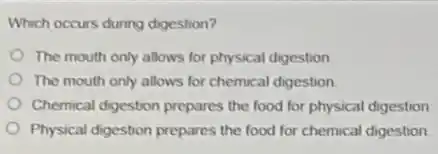 Which occurs during digestion?
The mouth only allows for physical digestion
The mouth only allows for chemical digestion
Chemical digestion prepares the food for physical digestion
Physical digestion prepares the food for chemical digestion