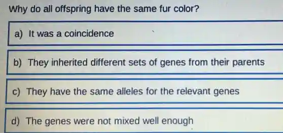 Why do all offspring have the same fur color?
a) It was a coincidence
b) They inherited different sets of genes from their parents
c) They have the same alleles for the relevant genes
d) The genes were not mixed well enough