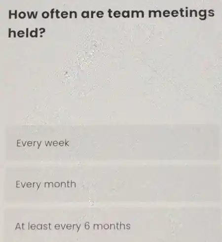 How often are team meetings
held?
Every week
Every month
At least every 6 months