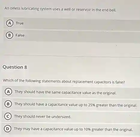 An oilless lubricating system uses a well or reservoir in the end bell.
A True
B False
Question 8
Which of the following statements about replacement capacitors is false?
A They should have the same capacitance value as the original.
B They should have a capacitance value up to 25% greater than the original.
C They should never be undersized.
D They may have a capacitance value up to 10% greater than the original.