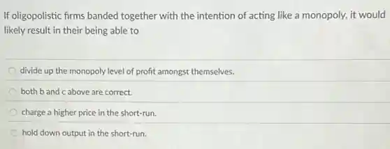 If oligopolistic firms banded together with the intention of acting like a monopoly, it would
likely result in their being able to
divide up the monopoly level of profit amongst themselves.
both b and c above are correct.
charge a higher price in the short-run.
hold down output in the short-run.