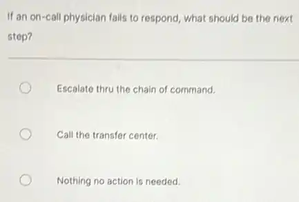 If an on-call physician fails to respond, what should be the next
step?
Escalate thru the chain of command.
Call the transfer center.
Nothing no action is needed.