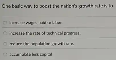 One basic way to boost the nation's growth rate is to
increase wages paid to labor.
increase the rate of technical progress.
reduce the population growth rate.
accumulate less capital