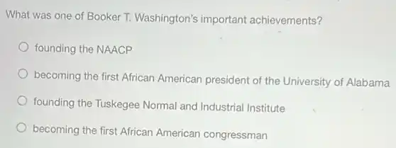 What was one of Booker T. Washington's important achievements?
founding the NAACP
becoming the first African American president of the University of Alabama
founding the Tuskegee Normal and Industrial Institute
becoming the first African American congressman