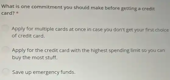 What is one commitment you should make before getting a credit
card?
Apply for multiple cards at once in case you don't get your first choice
of credit card.
Apply for the credit card with the highest spending limit so you can
buy the most stuff.
Save up emergency funds.