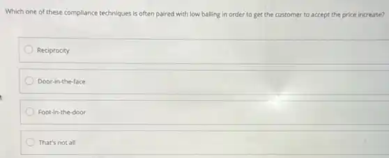 Which one of these compliance techniques is often paired with low balling in order to get the customer to accept the price increase?
Reciprocity
Door-in-the-face
Foot-in-the-door
That's not all