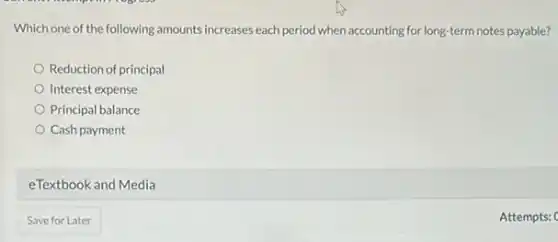 Which one of the following amounts increases each period when accounting for long-term notes payable?
Reduction of principal
Interest expense
Principal balance
Cash payment