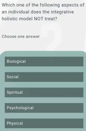 Which one of the following aspects of
an individual I does the integrative
holistic model NOT treat?
Choose one answer
Biological
Social
Spiritual
Psychological
Physical