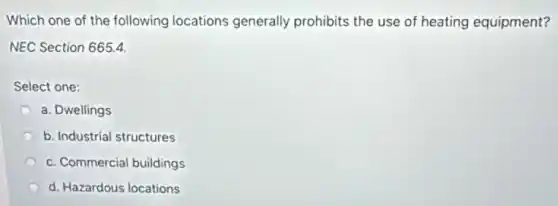 Which one of the following locations generally prohibits the use of heating equipment?
NEC Section 665.4
Select one:
a. Dwellings
b. Industrial structures
c. Commercial buildings
d. Hazardous locations