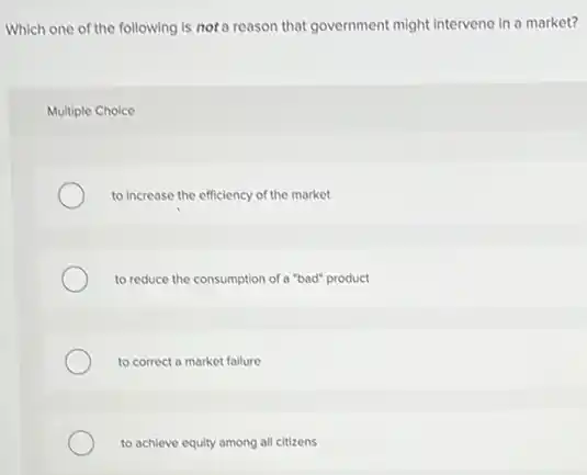 Which one of the following is not a reason that government might intervene in a market?
Multiple Choice
to increase the efficiency of the market
to reduce the consumption of a "bad" product
to correct a market failure
to achieve equity among all citizens