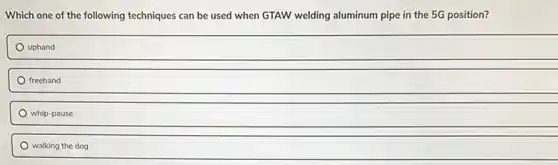 Which one of the following techniques can be used when GTAW welding aluminum pipe in the 5G position?
uphand
freehand
whip-pause
walking the dog
