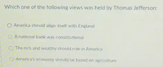 Which one of the following views was held by Thomas Jefferson:
America should align itself with England
A national bank was constitutional
The rich and wealthy should rule in America
America's economy should be based on agriculture