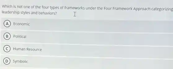Which is not one of the four types of frameworks under the Four Framework Approach categorizing
leadership styles and behaviors?
A Economic
B Political
C Human Resource
D Symbolic