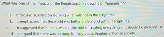 What was one of the impacts of the Renaissance philosophy of "humanism"?
a. It focused scholars on learning what was not in the scriptures.
b. It emphasized that the world was better understood without scriptures.
c. It suggested that humans were at the root of creating everything and should be glorified. X
d. It argued that there was no room for religious authorities in human society.