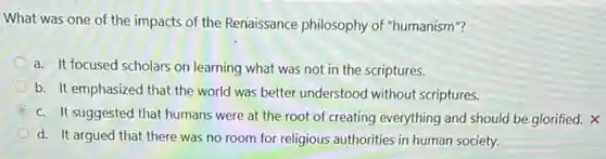 What was one of the impacts of the Renaissance philosophy of "humanism"?
a. It focused scholars on learning what was not in the scriptures.
b. It emphasized that the world was better understood without scriptures.
c. It suggested that humans were at the root of creating everything and should be glorified.
d. It argued that there was no room for religious authorities in human society.