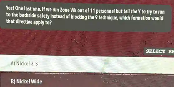 Yes! One last one. If we run Zone Wk out of 11 personnel but tell the Y to try to run
to the backside safety Instead of blocking the 9 technique, which formation would
that directive apply to?
A) Nickel 3-3
B) Nickel Wide