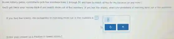 In one lottery game contestants pick five numbers from 1 through 31 and have to match all five for the big prize (in any order).
You'll get twice your money back if you match three out of five numbers. If you buy five tickets, what's the probability of matching three out of five numbers?
If you buy five tickets, the probability of matching three out of five numbers is square
(Enter your answer as a fraction in lowest terms.)