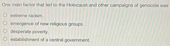 One main factor that led to the Holocausi and other campaigns of genocide was
extreme racism.
emergence of new religious groups.
desperate poverty.
establishment of a central government.